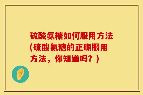 硫酸氨糖如何服用方法(硫酸氨糖的正确服用方法，你知道吗？)