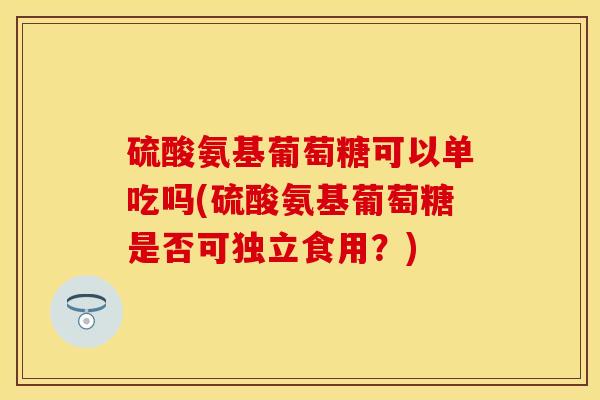 硫酸氨基葡萄糖可以单吃吗(硫酸氨基葡萄糖是否可独立食用？)