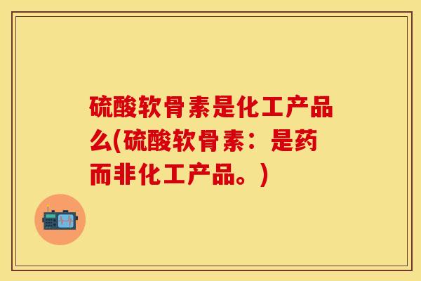 硫酸软骨素是化工产品么(硫酸软骨素：是药而非化工产品。)