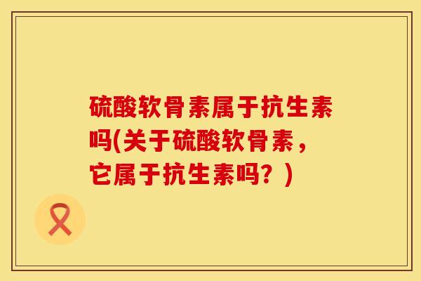 硫酸软骨素属于抗生素吗(关于硫酸软骨素，它属于抗生素吗？)