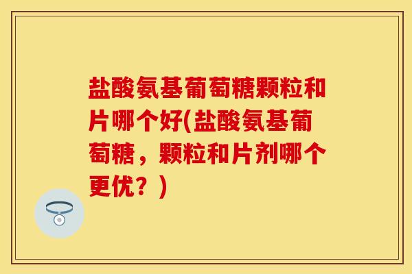 盐酸氨基葡萄糖颗粒和片哪个好(盐酸氨基葡萄糖,颗粒和片剂哪个更优?) 盐酸氨基葡萄糖颗粒和片哪个好(盐酸氨基葡萄糖,颗粒和片剂哪个更优?)