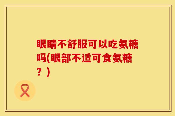 眼睛不舒服可以吃氨糖吗(眼部不适可食氨糖？)