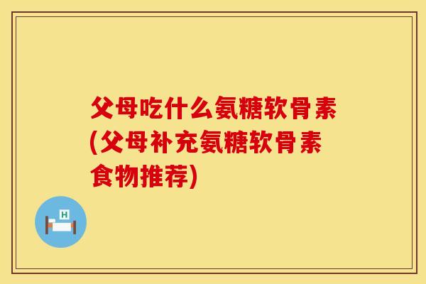 父母吃什么氨糖软骨素(父母补充氨糖软骨素食物推荐)