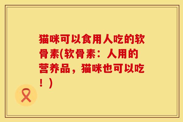 猫咪可以食用人吃的软骨素(软骨素：人用的营养品，猫咪也可以吃！)