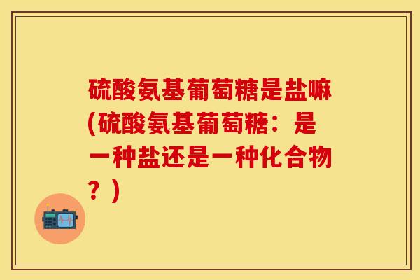 硫酸氨基葡萄糖是盐嘛(硫酸氨基葡萄糖：是一种盐还是一种化合物？)