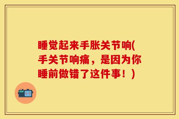 睡觉起来手胀关节响(手关节响痛，是因为你睡前做错了这件事！)