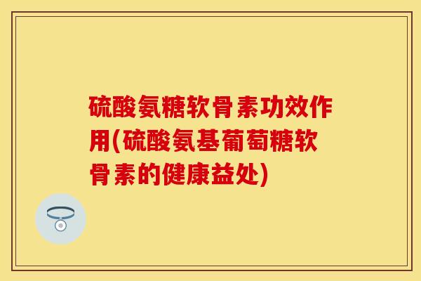 硫酸氨糖软骨素功效作用(硫酸氨基葡萄糖软骨素的健康益处)