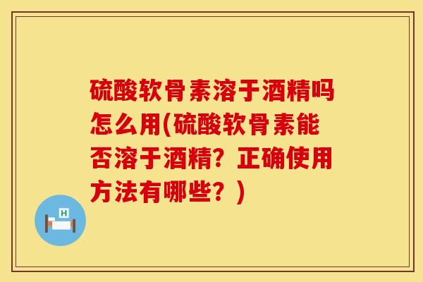 硫酸软骨素溶于酒精吗怎么用(硫酸软骨素能否溶于酒精？正确使用方法有哪些？)