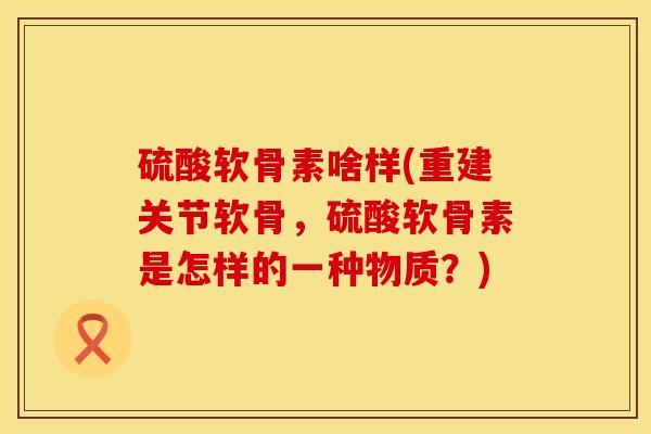 硫酸软骨素啥样(重建关节软骨，硫酸软骨素是怎样的一种物质？)