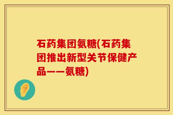 石药集团氨糖(石药集团推出新型关节保健产品——氨糖)