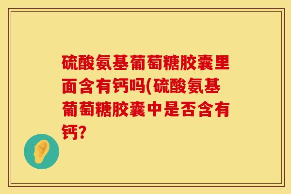 硫酸氨基葡萄糖胶囊里面含有钙吗(硫酸氨基葡萄糖胶囊中是否含有钙? 硫酸氨基葡萄糖胶囊里面含有钙吗(硫酸氨基葡萄糖胶囊中是否含有钙?
