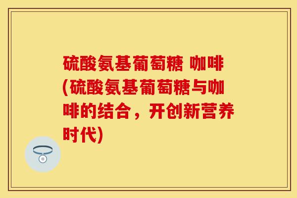 硫酸氨基葡萄糖 咖啡(硫酸氨基葡萄糖与咖啡的结合，开创新营养时代)