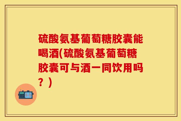 硫酸氨基葡萄糖胶囊能喝酒(硫酸氨基葡萄糖胶囊可与酒一同饮用吗？)