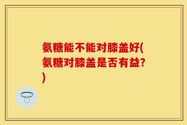 氨糖能不能对膝盖好(氨糖对膝盖是否有益？)
