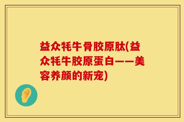 益众牦牛骨胶原肽(益众牦牛胶原蛋白——美容养颜的新宠)