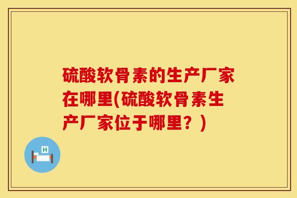 硫酸软骨素的生产厂家在哪里(硫酸软骨素生产厂家位于哪里？)