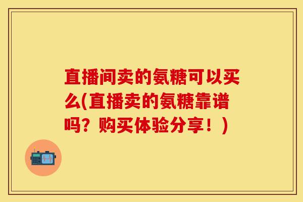 直播间卖的氨糖可以买么(直播卖的氨糖靠谱吗？购买体验分享！)