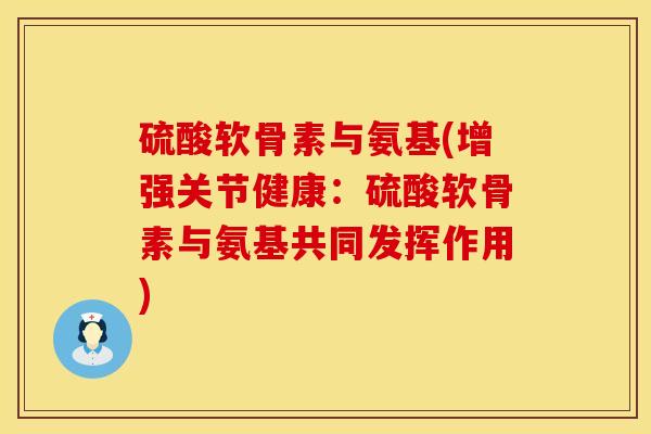 硫酸软骨素与氨基(增强关节健康：硫酸软骨素与氨基共同发挥作用)