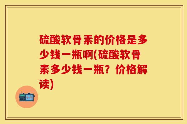 硫酸软骨素的价格是多少钱一瓶啊(硫酸软骨素多少钱一瓶？价格解读)
