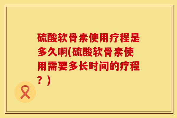 硫酸软骨素使用疗程是多久啊(硫酸软骨素使用需要多长时间的疗程？)