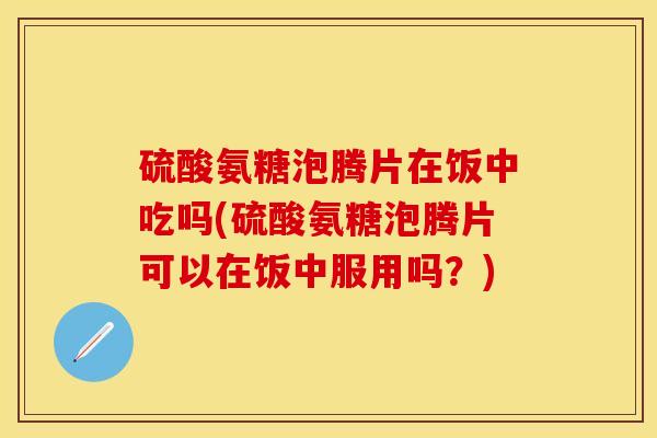 硫酸氨糖泡腾片在饭中吃吗(硫酸氨糖泡腾片可以在饭中服用吗？)