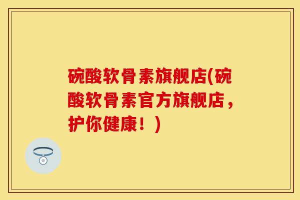 碗酸软骨素旗舰店(碗酸软骨素官方旗舰店，护你健康！)