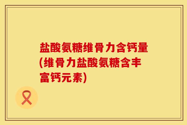 盐酸氨糖维骨力含钙量(维骨力盐酸氨糖含丰富钙元素)