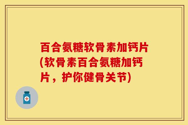 百合氨糖软骨素加钙片(软骨素百合氨糖加钙片，护你健骨关节)