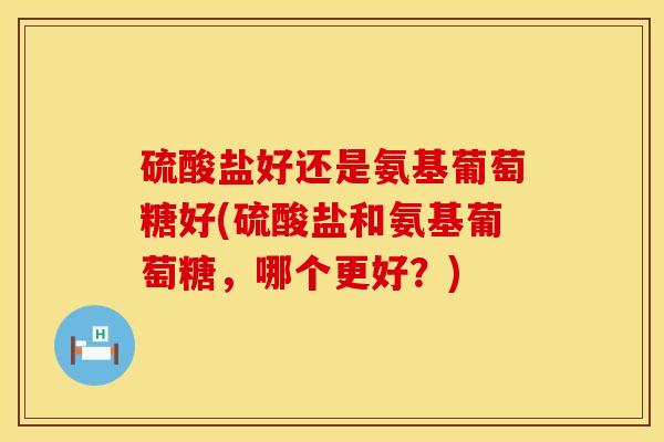 硫酸盐好还是氨基葡萄糖好(硫酸盐和氨基葡萄糖，哪个更好？)