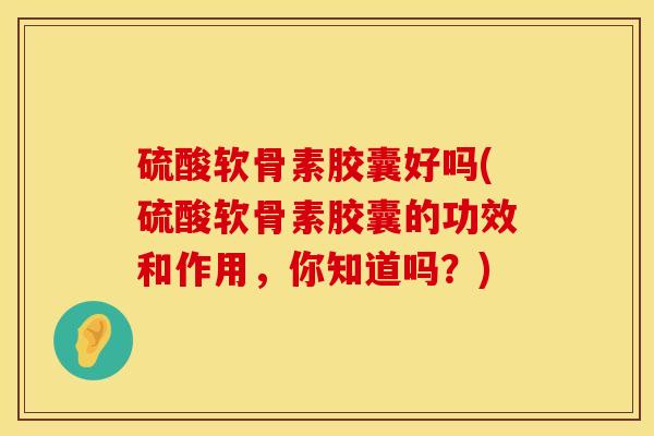 硫酸软骨素胶囊好吗(硫酸软骨素胶囊的功效和作用，你知道吗？)