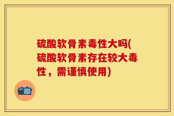 硫酸软骨素毒性大吗(硫酸软骨素存在较大毒性，需谨慎使用)