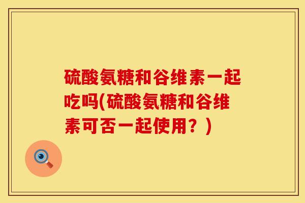 硫酸氨糖和谷维素一起吃吗(硫酸氨糖和谷维素可否一起使用？)