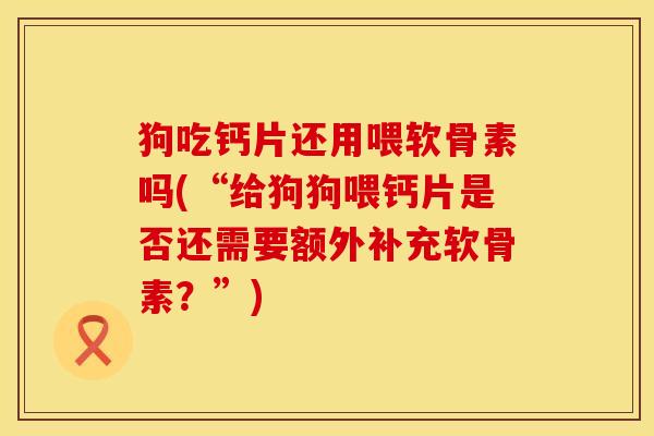 狗吃钙片还用喂软骨素吗(“给狗狗喂钙片是否还需要额外补充软骨素？”)