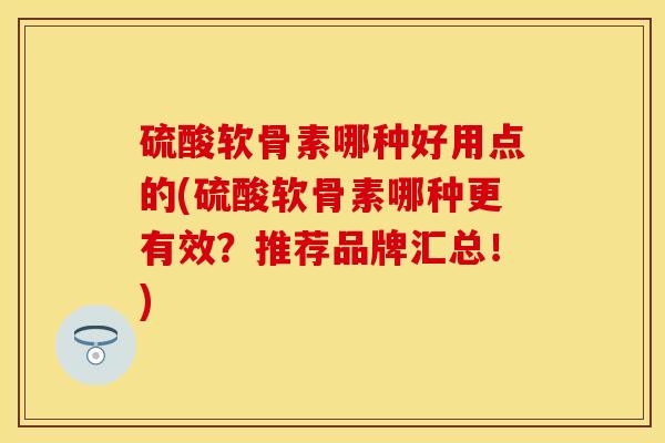 硫酸软骨素哪种好用点的(硫酸软骨素哪种更有效？推荐品牌汇总！)