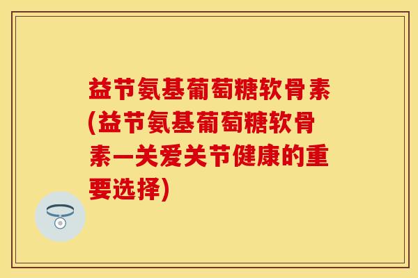 益节氨基葡萄糖软骨素(益节氨基葡萄糖软骨素—关爱关节健康的重要选择)