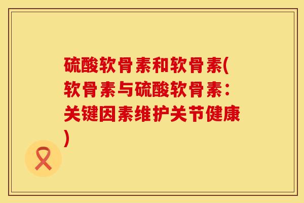 硫酸软骨素和软骨素(软骨素与硫酸软骨素：关键因素维护关节健康)