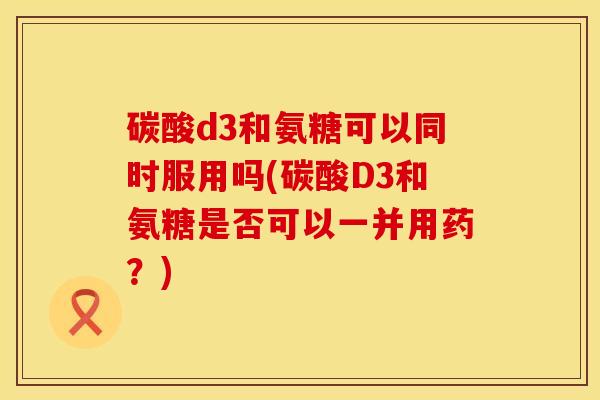 碳酸d3和氨糖可以同时服用吗(碳酸D3和氨糖是否可以一并用药？)