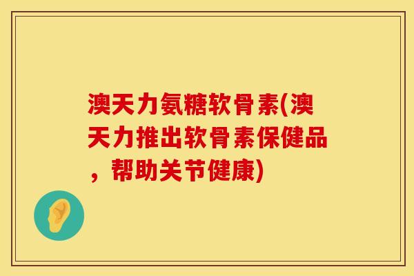 澳天力氨糖软骨素(澳天力推出软骨素保健品，帮助关节健康)