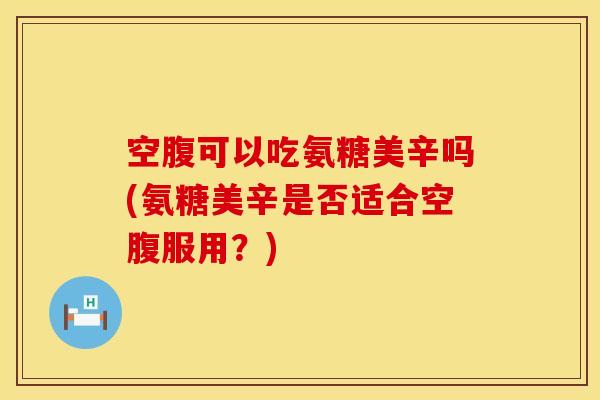 空腹可以吃氨糖美辛吗(氨糖美辛是否适合空腹服用？)