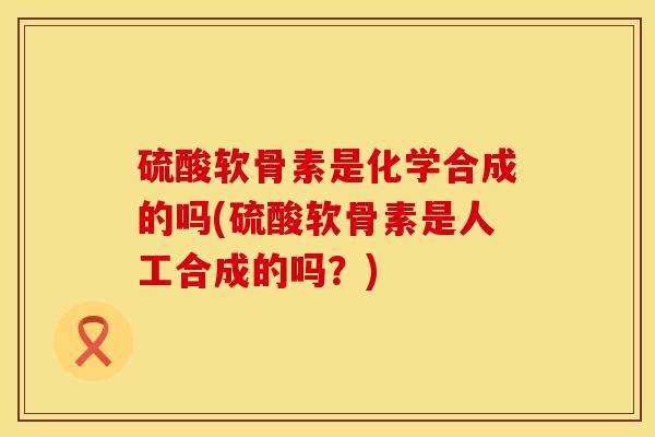 硫酸软骨素是化学合成的吗(硫酸软骨素是人工合成的吗？)