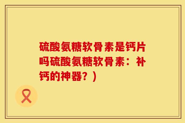 硫酸氨糖软骨素是钙片吗硫酸氨糖软骨素：补钙的神器？)