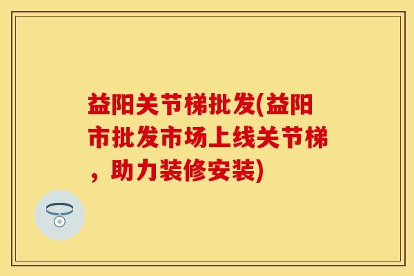 益阳关节梯批发(益阳市批发市场上线关节梯，助力装修安装)