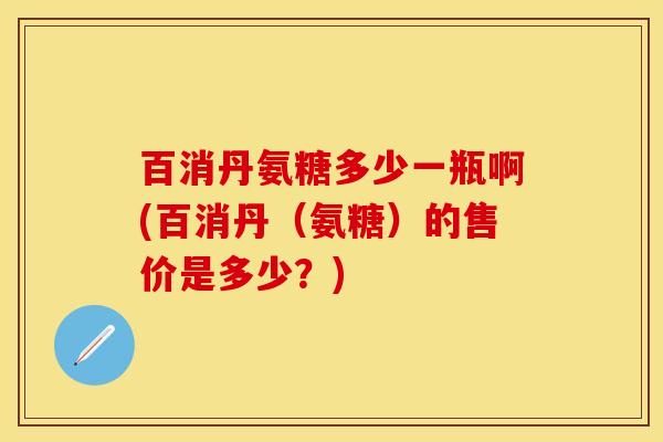 百消丹氨糖多少一瓶啊(百消丹（氨糖）的售价是多少？)