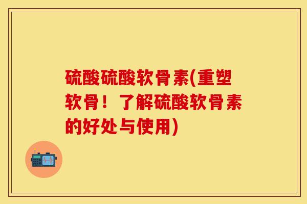 硫酸硫酸软骨素(重塑软骨！了解硫酸软骨素的好处与使用)