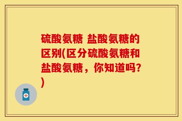硫酸氨糖 盐酸氨糖的区别(区分硫酸氨糖和盐酸氨糖，你知道吗？)