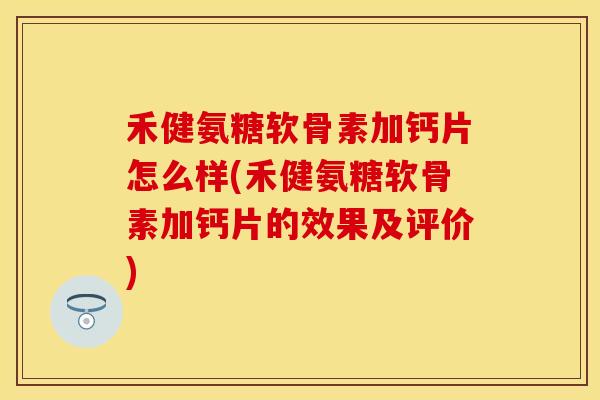 禾健氨糖软骨素加钙片怎么样(禾健氨糖软骨素加钙片的效果及评价)