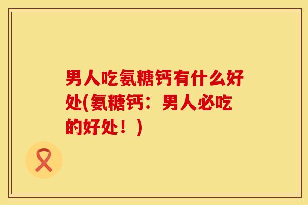 男人吃氨糖钙有什么好处(氨糖钙：男人必吃的好处！)