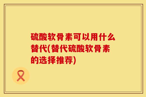 硫酸软骨素可以用什么替代(替代硫酸软骨素的选择推荐)