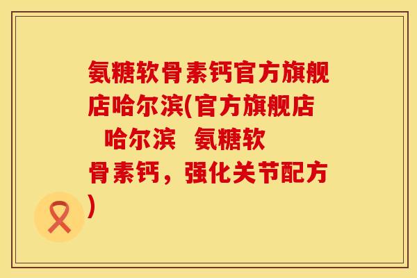 氨糖软骨素钙官方旗舰店哈尔滨(官方旗舰店  哈尔滨  氨糖软骨素钙，强化关节配方)
