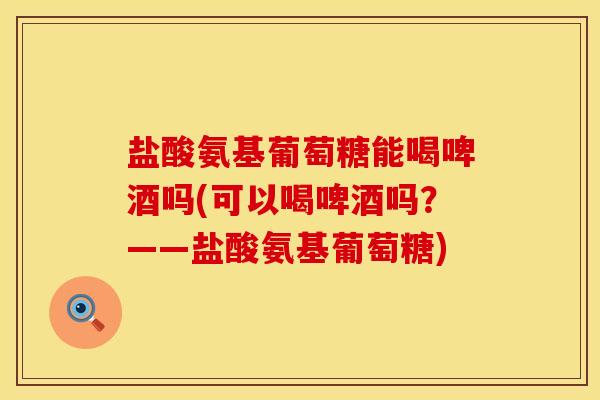 盐酸氨基葡萄糖能喝啤酒吗(可以喝啤酒吗？——盐酸氨基葡萄糖)
